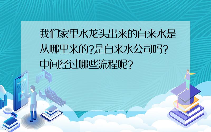 我们家里水龙头出来的自来水是从哪里来的?是自来水公司吗?中间经过哪些流程呢?