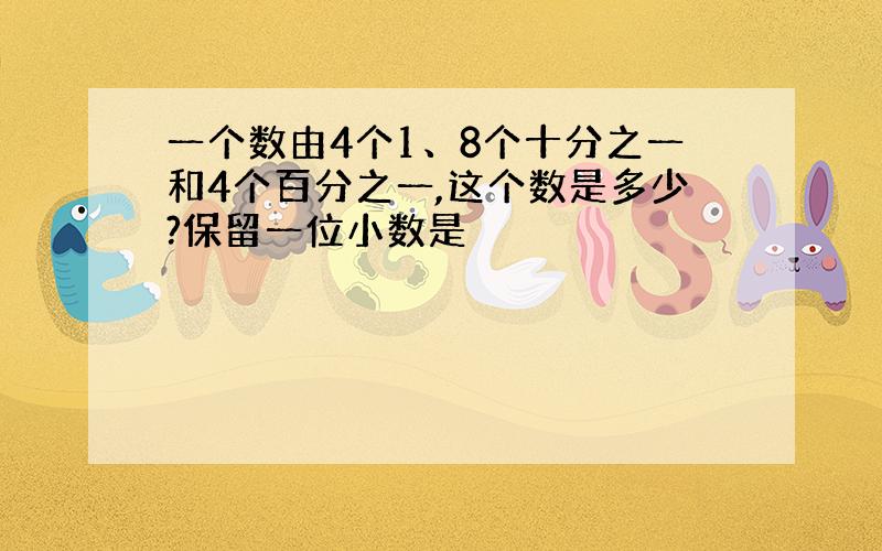 一个数由4个1、8个十分之一和4个百分之一,这个数是多少?保留一位小数是