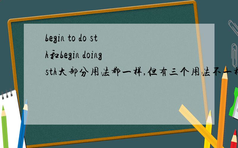 begin to do sth和begin doing sth大部分用法都一样,但有三个用法不一样是什么?