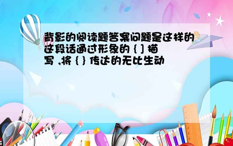 背影的阅读题答案问题是这样的这段话通过形象的 { ] 描写 ,将 { } 传达的无比生动