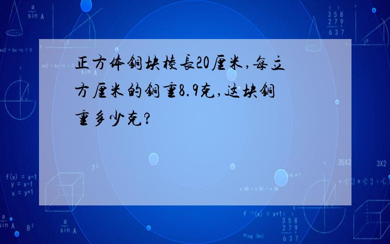 正方体铜块棱长20厘米,每立方厘米的铜重8.9克,这块铜重多少克?