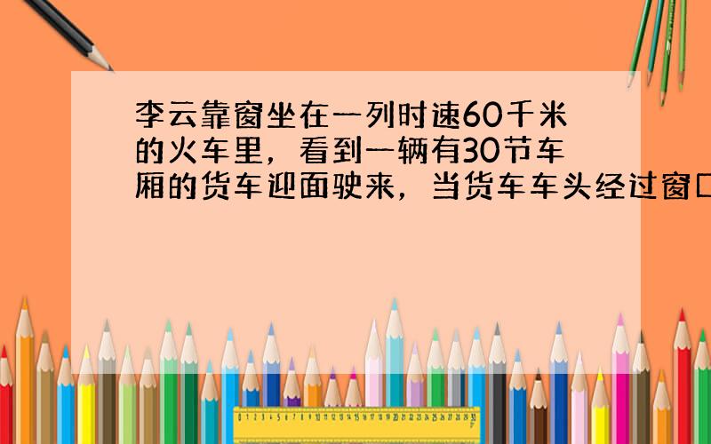 李云靠窗坐在一列时速60千米的火车里，看到一辆有30节车厢的货车迎面驶来，当货车车头经过窗口时，他开始记时，直到最后一节