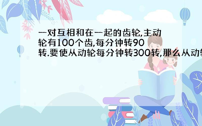 一对互相和在一起的齿轮,主动轮有100个齿,每分钟转90转.要使从动轮每分钟转300转,那么从动轮有多少个齿?