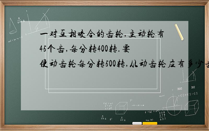 一对互相咬合的齿轮,主动轮有45个齿,每分转400转.要使动齿轮每分转500转,从动齿轮应有多少齿?（列式!）