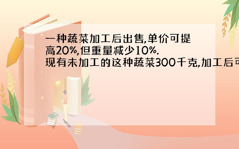 一种蔬菜加工后出售,单价可提高20%,但重量减少10%.现有未加工的这种蔬菜300千克,加工后可以比不加工多卖120元,