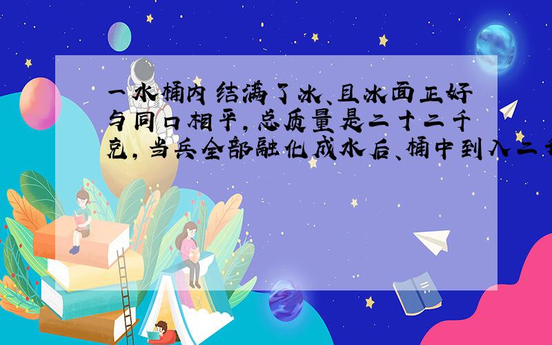 一水桶内结满了冰、且冰面正好与同口相平,总质量是二十二千克,当兵全部融化成水后、桶中到入二升水,水面正好与同口相平则A同