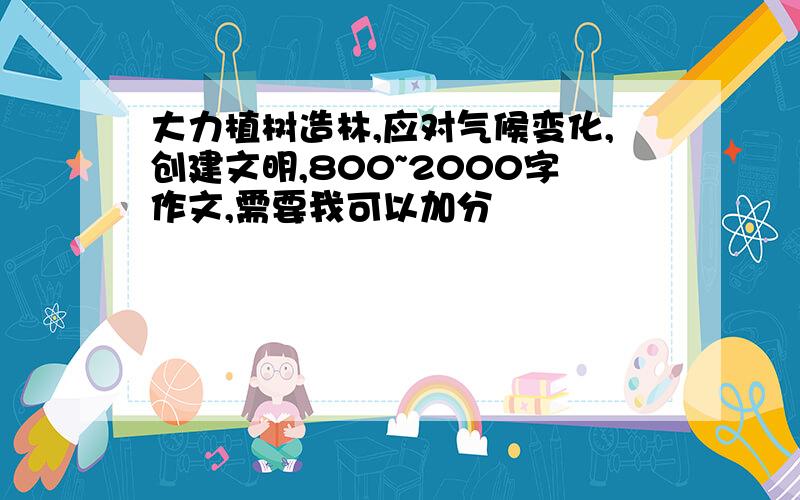 大力植树造林,应对气候变化,创建文明,800~2000字作文,需要我可以加分