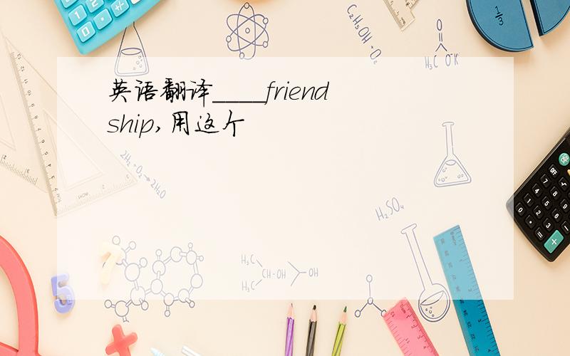 英语翻译____friendship,用这个