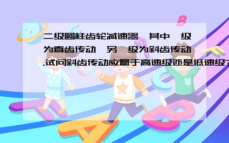 二级圆柱齿轮减速器,其中一级为直齿传动,另一级为斜齿传动.试问斜齿传动应置于高速级还是低速级?为什么?若为直齿圆锥齿轮和