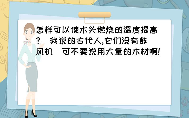 怎样可以使木头燃烧的温度提高?(我说的古代人,它们没有鼓风机)可不要说用大量的木材啊!