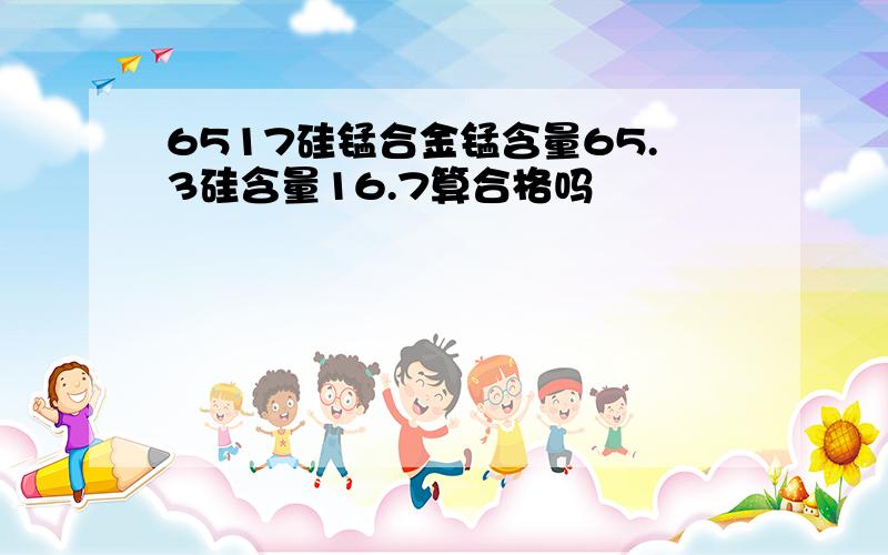 6517硅锰合金锰含量65.3硅含量16.7算合格吗