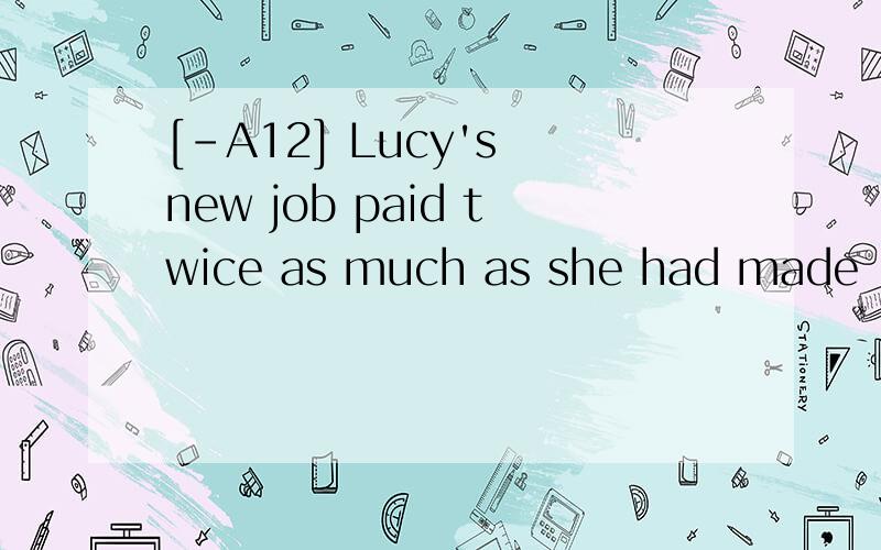 [-A12] Lucy's new job paid twice as much as she had made ___