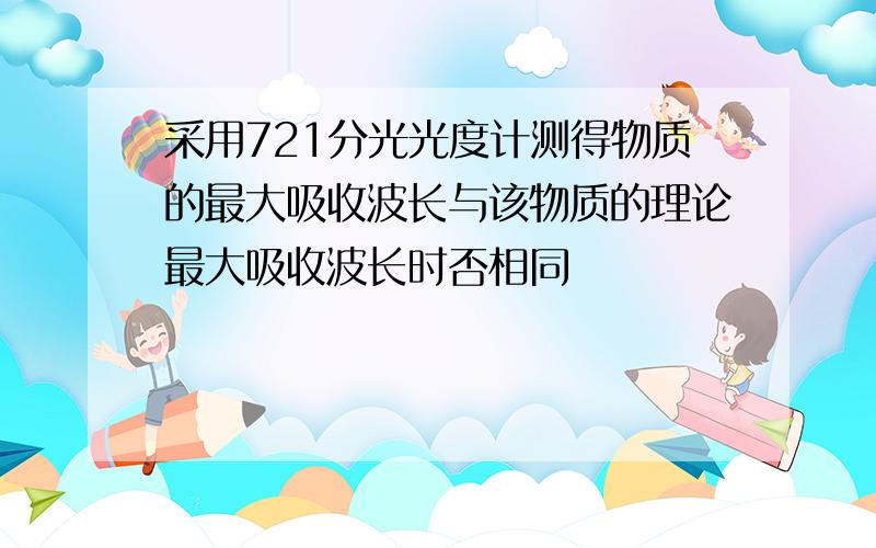 采用721分光光度计测得物质的最大吸收波长与该物质的理论最大吸收波长时否相同