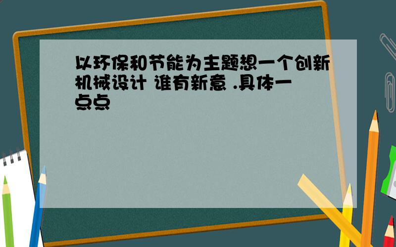 以环保和节能为主题想一个创新机械设计 谁有新意 .具体一点点