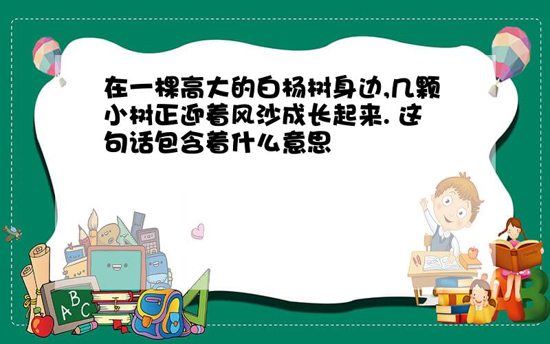 在一棵高大的白杨树身边,几颗小树正迎着风沙成长起来. 这句话包含着什么意思