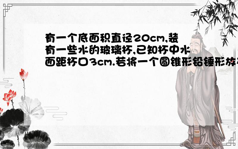 有一个底面积直径20cm,装有一些水的玻璃杯,已知杯中水面距杯口3cm.若将一个圆锥形铅锤形放在水中,水会