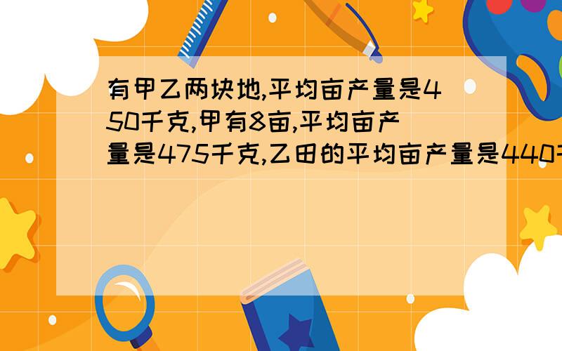 有甲乙两块地,平均亩产量是450千克,甲有8亩,平均亩产量是475千克,乙田的平均亩产量是440千克,乙有几