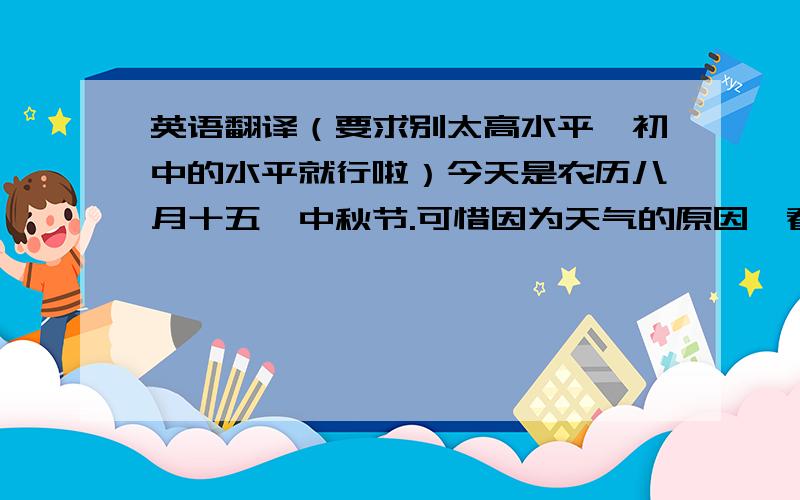 英语翻译（要求别太高水平,初中的水平就行啦）今天是农历八月十五,中秋节.可惜因为天气的原因,看不见又大又圆的月亮.不过我