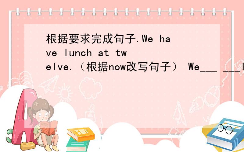 根据要求完成句子.We have lunch at twelve.（根据now改写句子） We___ ___lunch