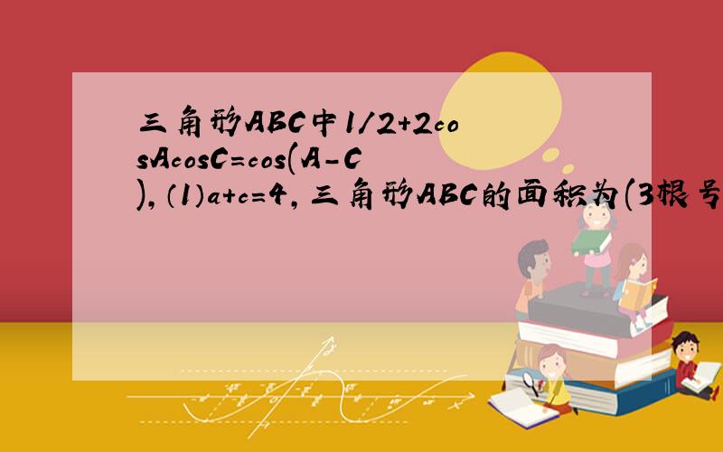 三角形ABC中1/2+2cosAcosC=cos(A-C),（1）a+c=4,三角形ABC的面积为(3根号3/4),求b