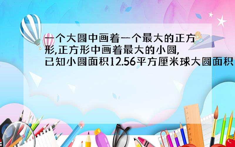 一个大圆中画着一个最大的正方形,正方形中画着最大的小圆,已知小圆面积12.56平方厘米球大圆面积