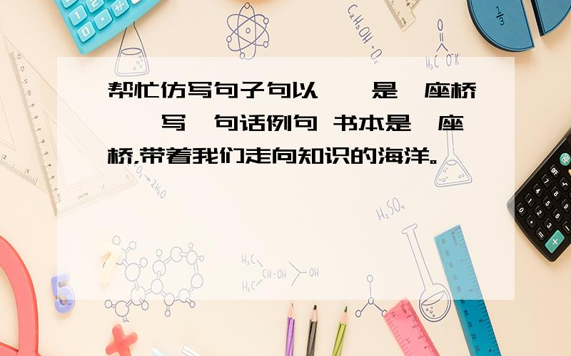 帮忙仿写句子句以……是一座桥……写一句话例句 书本是一座桥，带着我们走向知识的海洋。