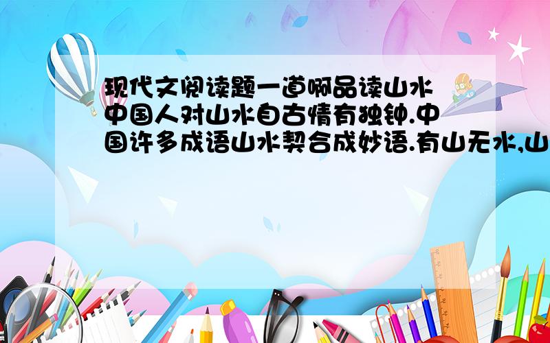 现代文阅读题一道啊品读山水 中国人对山水自古情有独钟.中国许多成语山水契合成妙语.有山无水,山便显得顽冥；有水无山,水便