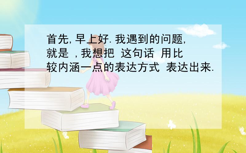 首先,早上好.我遇到的问题,就是 ,我想把 这句话 用比较内涵一点的表达方式 表达出来.