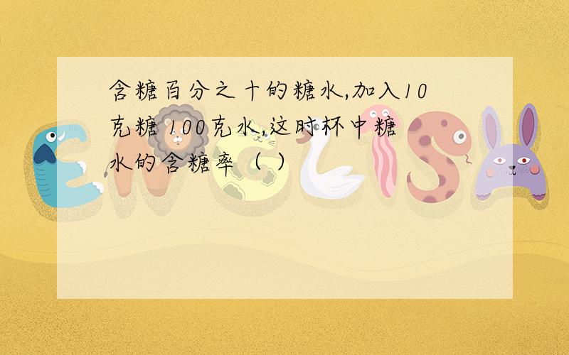 含糖百分之十的糖水,加入10克糖 100克水,这时杯中糖水的含糖率（ ）