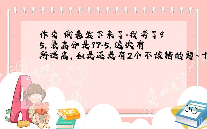 作文 试卷发下来了.我考了95,最高分是97.5,这次有所提高,但是还是有2个不该错的题～十万火急!求求你们了啊～快啊,