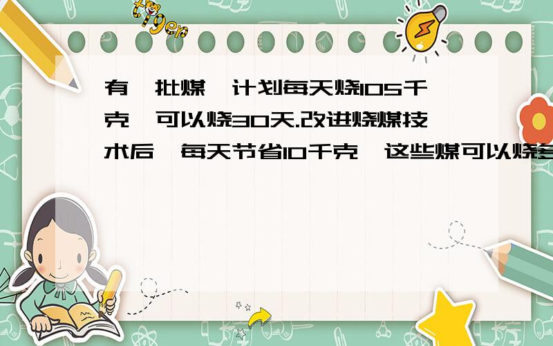 有一批煤,计划每天烧105千克,可以烧30天.改进烧煤技术后,每天节省10千克,这些煤可以烧多少天?