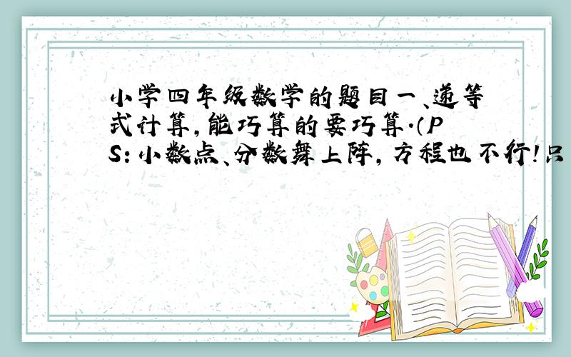 小学四年级数学的题目一、递等式计算,能巧算的要巧算.（PS：小数点、分数舞上阵,方程也不行!只是说能巧算的要巧算!不能巧