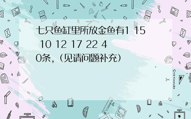 七只鱼缸里所放金鱼有1 15 10 12 17 22 40条,（见请问题补充）