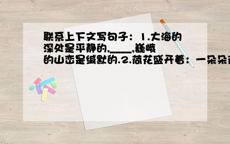 联系上下文写句子：1.大海的深处是平静的,____,巍峨的山峦是缄默的.2.荷花盛开着：一朵朵荷