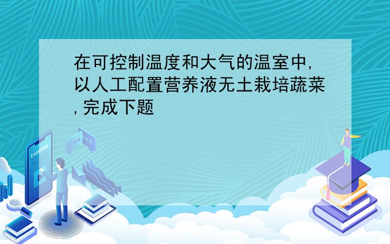 在可控制温度和大气的温室中,以人工配置营养液无土栽培蔬菜,完成下题