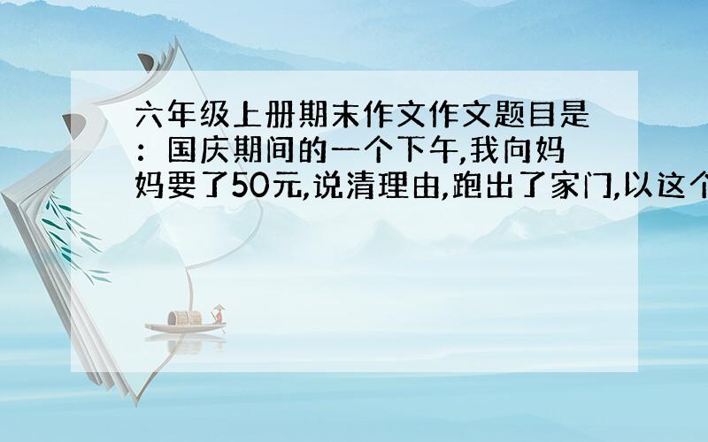 六年级上册期末作文作文题目是：国庆期间的一个下午,我向妈妈要了50元,说清理由,跑出了家门,以这个为内容.请求你们帮下我