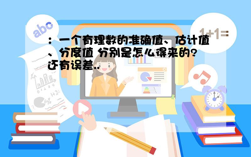 ：一个有理数的准确值、估计值、分度值 分别是怎么得来的?还有误差..