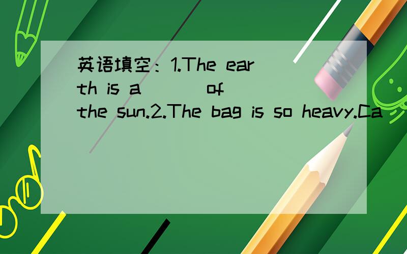 英语填空：1.The earth is a___ of the sun.2.The bag is so heavy.Ca