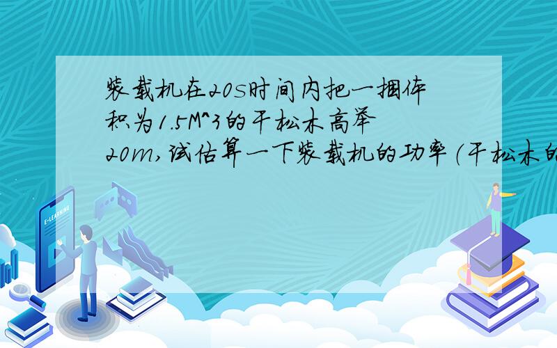 装载机在20s时间内把一捆体积为1.5M^3的干松木高举20m,试估算一下装载机的功率（干松木的密度是0.5×10^3k