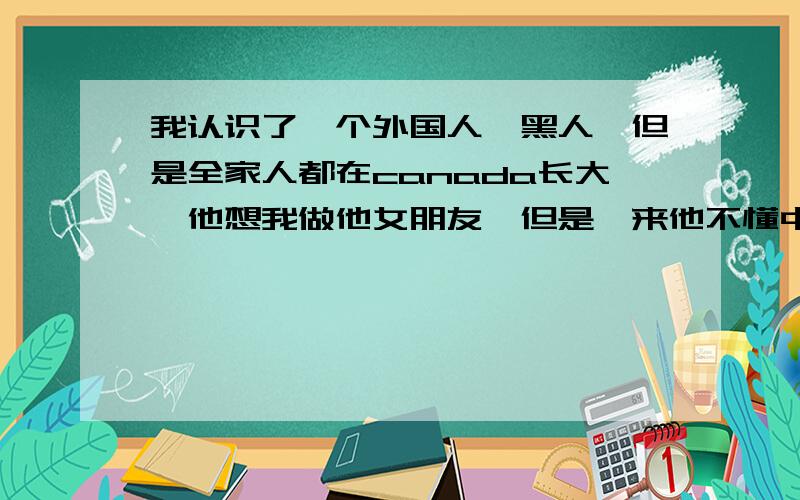 我认识了一个外国人,黑人,但是全家人都在canada长大,他想我做他女朋友,但是一来他不懂中文,二来我不很懂英文.同事跟