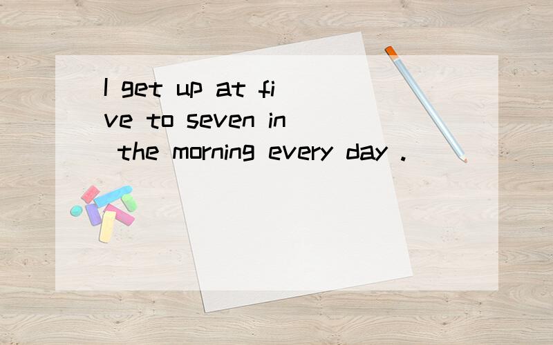 I get up at five to seven in the morning every day .