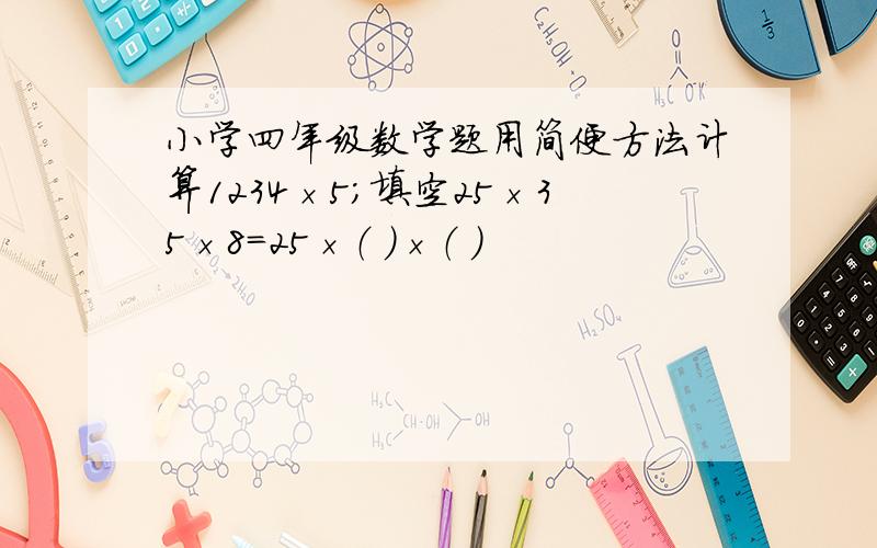 小学四年级数学题用简便方法计算1234×5；填空25×35×8=25×（ ）×（ ）