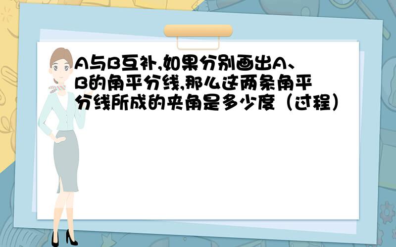 A与B互补,如果分别画出A、B的角平分线,那么这两条角平分线所成的夹角是多少度（过程）