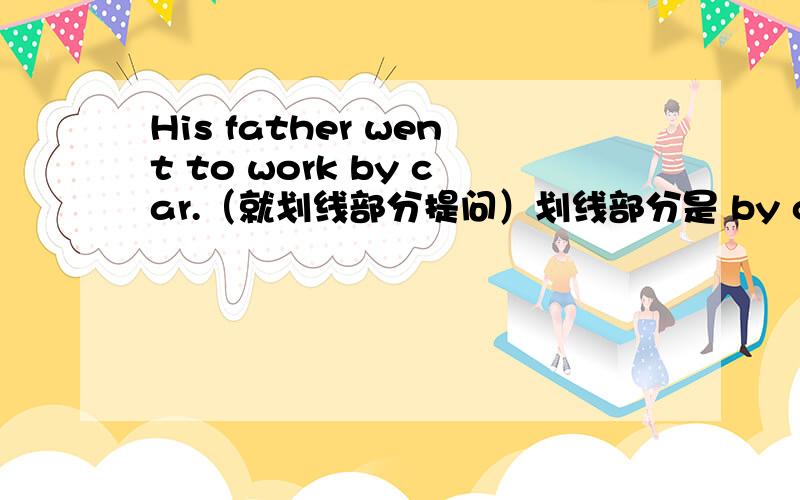 His father went to work by car.（就划线部分提问）划线部分是 by car ___ ___