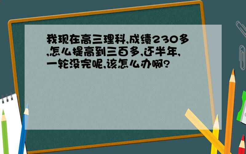 我现在高三理科,成绩230多,怎么提高到三百多,还半年,一轮没完呢,该怎么办啊?