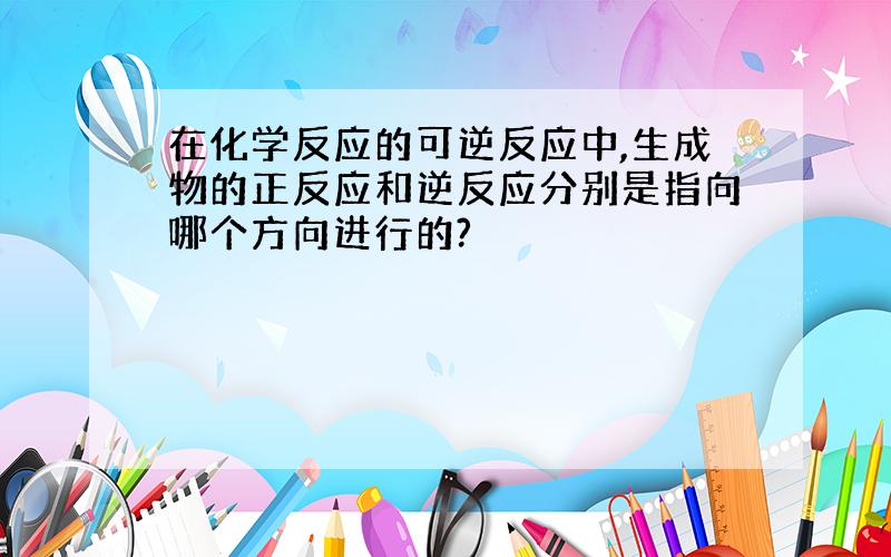 在化学反应的可逆反应中,生成物的正反应和逆反应分别是指向哪个方向进行的?