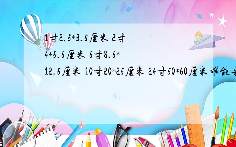 1寸2.5*3.5厘米 2寸4*5.5厘米 5寸8.5*12.5厘米 10寸20*25厘米 24寸50*60厘米谁能告诉