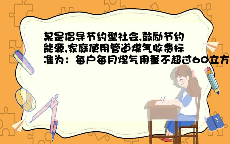 某是倡导节约型社会,鼓励节约能源,家庭使用管道煤气收费标准为：每户每月煤气用量不超过60立方米