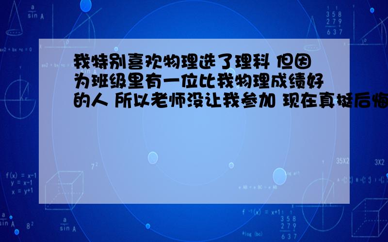 我特别喜欢物理选了理科 但因为班级里有一位比我物理成绩好的人 所以老师没让我参加 现在真挺后悔的 那时怎么就没去争取 我