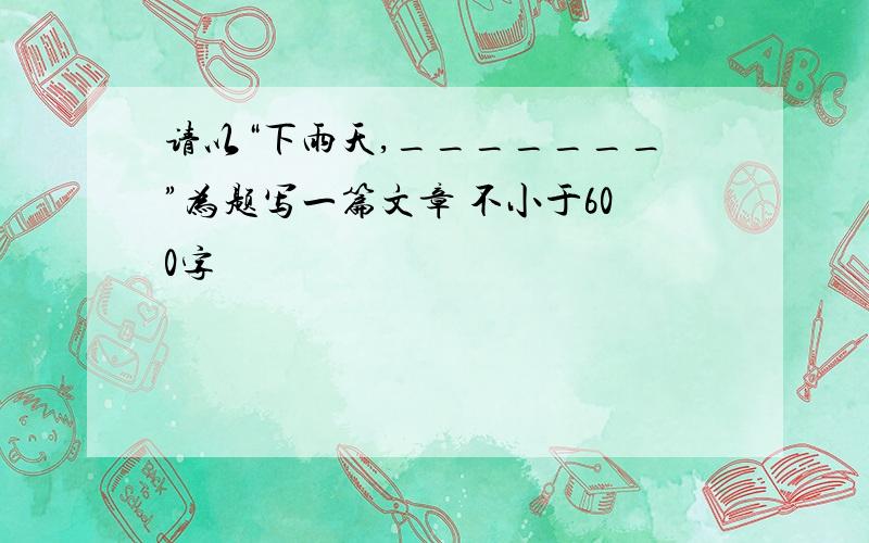 请以“下雨天,_______”为题写一篇文章 不小于600字